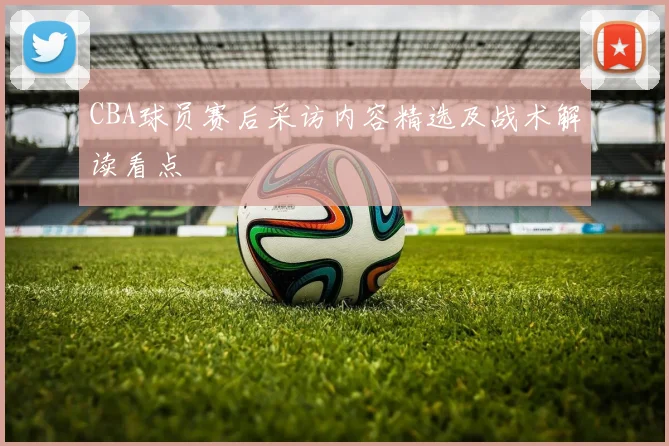 CBA球员赛后采访内容精选及战术解读看点