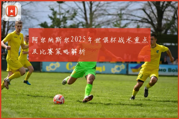 阿尔纳斯尔2025年世俱杯战术重点及比赛策略解析