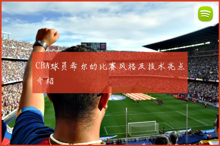 CBA球员希尔的比赛风格及技术亮点介绍