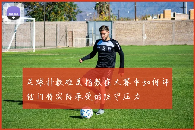 足球扑救难度指数在大赛中如何评估门将实际承受的防守压力