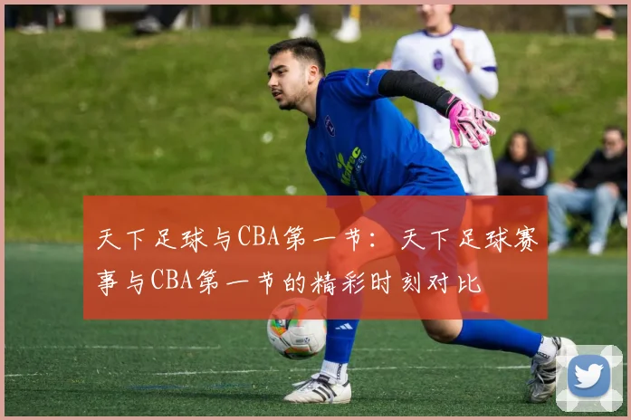 天下足球与CBA第一节：天下足球赛事与CBA第一节的精彩时刻对比